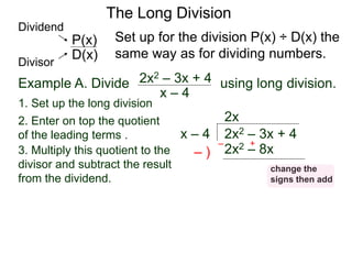 The Long Division
Example A. Divide using long division.
x – 4
2x2 – 3x + 4
1. Set up the long division
2x2 – 3x + 4
x – 4
2x
2x2 – 8x
3. Multiply this quotient to the
divisor and subtract the result
from the dividend.
– )
– +
Set up for the division P(x) ÷ D(x) the
same way as for dividing numbers.
D(x)
P(x)
Dividend
Divisor
2. Enter on top the quotient
of the leading terms .
change the
signs then add
 