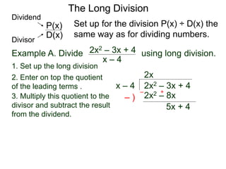 The Long Division
Example A. Divide using long division.
x – 4
2x2 – 3x + 4
1. Set up the long division
2x2 – 3x + 4
x – 4
2x
2x2 – 8x
3. Multiply this quotient to the
divisor and subtract the result
from the dividend.
– )
– +
5x + 4
Set up for the division P(x) ÷ D(x) the
same way as for dividing numbers.
D(x)
P(x)
Dividend
Divisor
2. Enter on top the quotient
of the leading terms .
 
