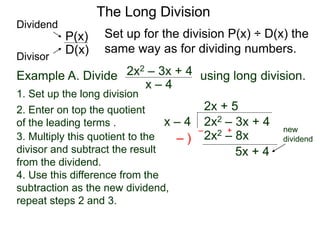 The Long Division
Example A. Divide using long division.
x – 4
2x2 – 3x + 4
1. Set up the long division
2x2 – 3x + 4
x – 4
2x + 5
2x2 – 8x
3. Multiply this quotient to the
divisor and subtract the result
from the dividend.
4. Use this difference from the
subtraction as the new dividend,
repeat steps 2 and 3.
– )
– +
5x + 4
Set up for the division P(x) ÷ D(x) the
same way as for dividing numbers.
D(x)
P(x)
Dividend
Divisor
new
dividend
2. Enter on top the quotient
of the leading terms .
 