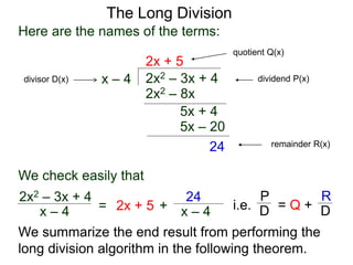 The Long Division
2x2 – 3x + 4
x – 4
2x + 5
2x2 – 8x
5x + 4
5x – 20
24
Here are the names of the terms:
dividend P(x)
divisor D(x)
quotient Q(x)
remainder R(x)
We check easily that
x – 4
2x2 – 3x + 4
= 2x + 5 + x – 4
24
We summarize the end result from performing the
long division algorithm in the following theorem.
i.e. = Q +
P
D
R
D
 