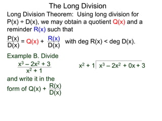 The Long Division
Long Division Theorem: Using long division for
P(x) ÷ D(x), we may obtain a quotient Q(x) and a
reminder R(x) such that
D(x)
P(x) = Q(x) +
D(x)
R(x) with deg R(x) < deg D(x).
Example B. Divide
x2 + 1
x3 – 2x2 + 3
and write it in the
form of
x3 – 2x2 + 0x + 3
x2 + 1
Q(x) +
D(x)
R(x)
 