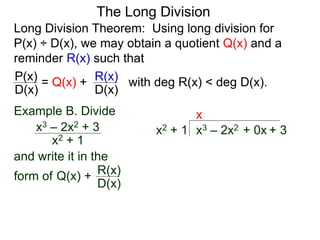 The Long Division
Long Division Theorem: Using long division for
P(x) ÷ D(x), we may obtain a quotient Q(x) and a
reminder R(x) such that
D(x)
P(x) = Q(x) +
D(x)
R(x) with deg R(x) < deg D(x).
Example B. Divide
x2 + 1
x3 – 2x2 + 3
and write it in the
form of
x3 – 2x2 + 0x + 3
x2 + 1
x
Q(x) +
D(x)
R(x)
 