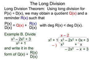 The Long Division
Long Division Theorem: Using long division for
P(x) ÷ D(x), we may obtain a quotient Q(x) and a
reminder R(x) such that
D(x)
P(x) = Q(x) +
D(x)
R(x) with deg R(x) < deg D(x).
Example B. Divide
x2 + 1
x3 – 2x2 + 3
and write it in the
form of
x3 – 2x2 + 0x + 3
x2 + 1
x – 2
x3 + x
– )
–
–
– 2x2 – x + 3
Q(x) +
D(x)
R(x)
 
