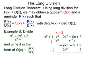 The Long Division
Long Division Theorem: Using long division for
P(x) ÷ D(x), we may obtain a quotient Q(x) and a
reminder R(x) such that
D(x)
P(x) = Q(x) +
D(x)
R(x) with deg R(x) < deg D(x).
Example B. Divide
x2 + 1
x3 – 2x2 + 3
and write it in the
form of
x3 – 2x2 + 0x + 3
x2 + 1
x – 2
x3 + x
– )
–
– )
–
– 2x2 – x + 3
Q(x) +
D(x)
R(x) – 2x2 – 2
 