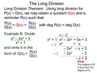 The Long Division
Long Division Theorem: Using long division for
P(x) ÷ D(x), we may obtain a quotient Q(x) and a
reminder R(x) such that
D(x)
P(x) = Q(x) +
D(x)
R(x) with deg R(x) < deg D(x).
Example B. Divide
x2 + 1
x3 – 2x2 + 3
and write it in the
form of
x3 – 2x2 + 0x + 3
x2 + 1
x – 2
x3 + x
– )
–
– )
+
– x + 5
–
– 2x2 – x + 3
Q(x) +
D(x)
R(x) +
Stop!
The degree of R
is less than the
degree of D
– 2x2 – 2
 