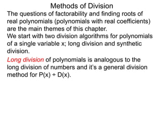 Methods of Division
We start with two division algorithms for polynomials
of a single variable x; long division and synthetic
division.
The questions of factorability and finding roots of
real polynomials (polynomials with real coefficients)
are the main themes of this chapter.
Long division of polynomials is analogous to the
long division of numbers and it’s a general division
method for P(x) ÷ D(x).
 