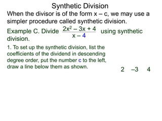 Synthetic Division
When the divisor is of the form x – c, we may use a
simpler procedure called synthetic division.
Example C. Divide using synthetic
division.
x – 4
2x2 – 3x + 4
2 –3 4
1. To set up the synthetic division, list the
coefficients of the dividend in descending
degree order, put the number c to the left,
draw a line below them as shown.
 