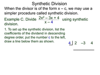 Synthetic Division
When the divisor is of the form x – c, we may use a
simpler procedure called synthetic division.
Example C. Divide using synthetic
division.
x – 4
2x2 – 3x + 4
2 –3 4
4
1. To set up the synthetic division, list the
coefficients of the dividend in descending
degree order, put the number c to the left,
draw a line below them as shown.
 