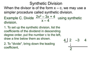 Synthetic Division
When the divisor is of the form x – c, we may use a
simpler procedure called synthetic division.
Example C. Divide using synthetic
division.
x – 4
2x2 – 3x + 4
2. To "divide", bring down the leading
coefficient,
2 –3 4
4
2
1. To set up the synthetic division, list the
coefficients of the dividend in descending
degree order, put the number c to the left,
draw a line below them as shown.
 