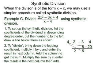 Synthetic Division
When the divisor is of the form x – c, we may use a
simpler procedure called synthetic division.
Example C. Divide using synthetic
division.
x – 4
2x2 – 3x + 4
1. To set up the synthetic division, list the
coefficients of the dividend in descending
degree order, put the number c to the left,
draw a line below them as shown.
2. To "divide", bring down the leading
coefficient, multiply it by c and enter the
result in next column. Add the column to
get the sum. Multiply the sum by c, enter
the result in the next column then add.
2 –3 4
4
2
8
5
20
 