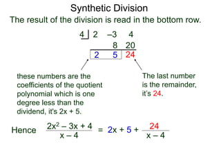 Synthetic Division
2 –3 4
4
2
8
5
20
The result of the division is read in the bottom row.
24
The last number
is the remainder,
it’s 24.
these numbers are the
coefficients of the quotient
polynomial which is one
degree less than the
dividend, it's 2x + 5.
Hence
x – 4
2x2 – 3x + 4 = 2x + 5 +
x – 4
24
 