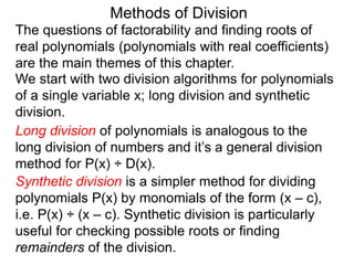 Methods of Division
We start with two division algorithms for polynomials
of a single variable x; long division and synthetic
division.
The questions of factorability and finding roots of
real polynomials (polynomials with real coefficients)
are the main themes of this chapter.
Long division of polynomials is analogous to the
long division of numbers and it’s a general division
method for P(x) ÷ D(x).
Synthetic division is a simpler method for dividing
polynomials P(x) by monomials of the form (x – c),
i.e. P(x) ÷ (x – c). Synthetic division is particularly
useful for checking possible roots or finding
remainders of the division.
 
