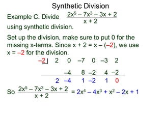 Synthetic Division
Example C. Divide
using synthetic division.
x + 2
2x5 – 7x3 – 3x + 2
Set up the division, make sure to put 0 for the
missing x-terms. Since x + 2 = x – (–2), we use
x = –2 for the division.
2 0 –7 0 –3 2
–2
2
–4
–4
8
1
–2
–2
4
1
–2
0
So
x + 2
2x5 – 7x3 – 3x + 2 = 2x4 – 4x3 + x2 – 2x + 1
 