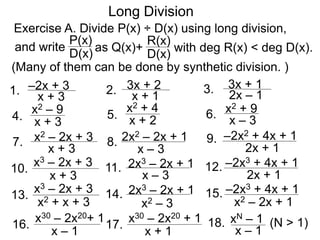 Long Division
Exercise A. Divide P(x) ÷ D(x) using long division,
D(x)
P(x)
as Q(x)+
D(x)
R(x)
with deg R(x) < deg D(x).
1. x + 3
–2x + 3
and write
4. x + 3
x2 – 9
7.
x + 3
x2 – 2x + 3
2. x + 1
3x + 2 3. 2x – 1
3x + 1
8.
x – 3
2x2 – 2x + 1 9.
2x + 1
–2x2 + 4x + 1
5. x + 2
x2 + 4
6. x – 3
x2 + 9
10.
x + 3
x3 – 2x + 3 11.
x – 3
2x3 – 2x + 1 12.
2x + 1
–2x3 + 4x + 1
13.
x2 + x + 3
x3 – 2x + 3 14.
x2 – 3
2x3 – 2x + 1 15.
x2 – 2x + 1
–2x3 + 4x + 1
16.
x – 1
x30 – 2x20+ 1
17.
x + 1
x30 – 2x20 + 1 18.
x – 1
xN – 1 (N > 1)
(Many of them can be done by synthetic division. )
 