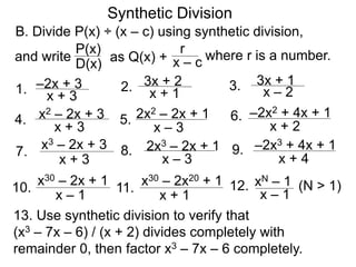 Synthetic Division
B. Divide P(x) ÷ (x – c) using synthetic division,
D(x)
P(x)
as Q(x) + x – c
r where r is a number.
1. x + 3
–2x + 3
and write
2. x + 1
3x + 2 3. x – 2
3x + 1
4.
x + 3
x2 – 2x + 3 5.
x – 3
2x2 – 2x + 1 6.
x + 2
–2x2 + 4x + 1
7.
x + 3
x3 – 2x + 3 8.
x – 3
2x3 – 2x + 1 9.
x + 4
–2x3 + 4x + 1
10.
x – 1
x30 – 2x + 1
11.
x + 1
x30 – 2x20 + 1 12.
x – 1
xN – 1 (N > 1)
13. Use synthetic division to verify that
(x3 – 7x – 6) / (x + 2) divides completely with
remainder 0, then factor x3 – 7x – 6 completely.
 