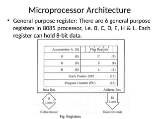Microprocessor Architecture
• General purpose register: There are 6 general purpose
registers in 8085 processor, i.e. B, C, D, E, H & L. Each
register can hold 8-bit data.
Fig: Registers
 