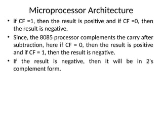 Microprocessor Architecture
• if CF =1, then the result is positive and if CF =0, then
the result is negative.
• Since, the 8085 processor complements the carry after
subtraction, here if CF = 0, then the result is positive
and if CF = 1, then the result is negative.
• If the result is negative, then it will be in 2's
complement form.
 