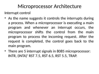 Microprocessor Architecture
Interrupt control
• As the name suggests it controls the interrupts during
a process. When a microprocessor is executing a main
program and whenever an interrupt occurs, the
microprocessor shifts the control from the main
program to process the incoming request. After the
request is completed, the control goes back to the
main program.
• There are 5 interrupt signals in 8085 microprocessor:
INTR, (INTA)’ RST 7.5, RST 6.5, RST 5.5, TRAP.
 