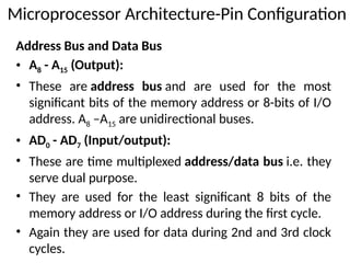 Address Bus and Data Bus
• A8 - A15 (Output):
• These are address bus and are used for the most
significant bits of the memory address or 8-bits of I/O
address. A8 –A15 are unidirectional buses.
• AD0 - AD7 (Input/output):
• These are time multiplexed address/data bus i.e. they
serve dual purpose.
• They are used for the least significant 8 bits of the
memory address or I/O address during the first cycle.
• Again they are used for data during 2nd and 3rd clock
cycles.
Microprocessor Architecture-Pin Configuration
 