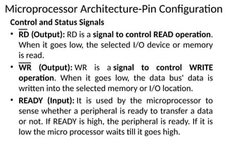 Control and Status Signals
• RD (Output): RD is a signal to control READ operation.
When it goes low, the selected I/O device or memory
is read.
• WR (Output): WR is a signal to control WRITE
operation. When it goes low, the data bus' data is
written into the selected memory or I/O location.
• READY (Input): It is used by the microprocessor to
sense whether a peripheral is ready to transfer a data
or not. If READY is high, the peripheral is ready. If it is
low the micro processor waits till it goes high.
Microprocessor Architecture-Pin Configuration
 