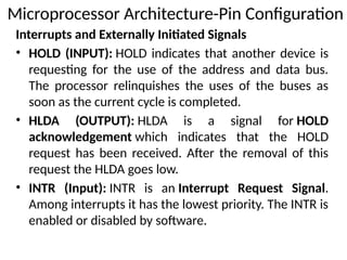 Interrupts and Externally Initiated Signals
• HOLD (INPUT): HOLD indicates that another device is
requesting for the use of the address and data bus.
The processor relinquishes the uses of the buses as
soon as the current cycle is completed.
• HLDA (OUTPUT): HLDA is a signal for HOLD
acknowledgement which indicates that the HOLD
request has been received. After the removal of this
request the HLDA goes low.
• INTR (Input): INTR is an Interrupt Request Signal.
Among interrupts it has the lowest priority. The INTR is
enabled or disabled by software.
Microprocessor Architecture-Pin Configuration
 