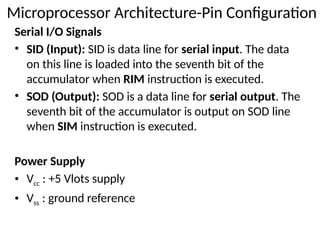 Serial I/O Signals
• SID (Input): SID is data line for serial input. The data
on this line is loaded into the seventh bit of the
accumulator when RIM instruction is executed.
• SOD (Output): SOD is a data line for serial output. The
seventh bit of the accumulator is output on SOD line
when SIM instruction is executed.
Power Supply
• Vcc : +5 Vlots supply
• Vss : ground reference
Microprocessor Architecture-Pin Configuration
 
