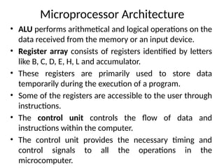 Microprocessor Architecture
• ALU performs arithmetical and logical operations on the
data received from the memory or an input device.
• Register array consists of registers identified by letters
like B, C, D, E, H, L and accumulator.
• These registers are primarily used to store data
temporarily during the execution of a program.
• Some of the registers are accessible to the user through
instructions.
• The control unit controls the flow of data and
instructions within the computer.
• The control unit provides the necessary timing and
control signals to all the operations in the
microcomputer.
 