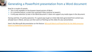 Generating a PowerPoint presentation from a Word document
Now for a couple of caveats:
▪ This is only available on the browser-based version of Word.
▪ It's a preview feature, so don't be surprised if they continue to tweak it.
▪ It only pays attention to text in the Word document. It does not support any media types in the document.
Having said that, it's pretty awesome. It's a great way to get an initial slide deck generated from content you
already have in Word, and you can then work on fleshing out the slides for your presentation.
Here's the Microsoft documentation on the feature: Microsoft Word and PowerPoint for the Web announce
Export to PowerPoint presentation
 