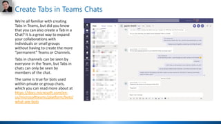 Create Tabs in Teams Chats
We’re all familiar with creating
Tabs in Teams, but did you know
that you can also create a Tab in a
Chat? It is a great way to expand
your collaborations with
individuals or small groups
without having to create the more
“permanent” Teams or Channels.
Tabs in channels can be seen by
everyone in the Team, but Tabs in
chats can only be seen by
members of the chat.
The same is true for bots used
within private or group chats,
which you can read more about at
https://docs.microsoft.com/en-
us/microsoftteams/platform/bots/
what-are-bots
 