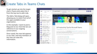 Create Tabs in Teams Chats
To get started, go into the target
chat in Teams and select the +
from the top nav to add a tab.
The Add a Tab dialog will open,
allowing you to select from all of
the apps available to your
organization.
In this example, I want to post a
blog post to our chat that we can
reference in our ongoing
conversations.
Once saved, the new tab appears
in our chat, and only members of
the chat can view this
information.
 