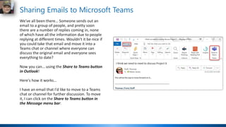 Sharing Emails to Microsoft Teams
We've all been there… Someone sends out an
email to a group of people, and pretty soon
there are a number of replies coming in, none
of which have all the information due to people
replying at different times. Wouldn't it be nice if
you could take that email and move it into a
Teams chat or channel where everyone can
discuss the original email and everyone sees
everything to date?
Now you can… using the Share to Teams button
in Outlook!
Here's how it works…
I have an email that I'd like to move to a Teams
chat or channel for further discussion. To move
it, I can click on the Share to Teams button in
the Message menu bar:
 