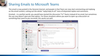Sharing Emails to Microsoft Teams
The email is now posted in the General channel, and people in that Team can now start commenting and replying
on the email content, cutting out the whole "reply/reply to all" mess of disjointed replies and comments.
Granted… in a perfect world, you would have started this discussion *in* Teams instead of via email, but sometimes
the use case doesn't give you that option. For those situations where you want to open up a discussion on
something that came to you via email, this works out well.
 