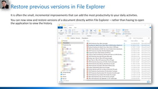 Restore previous versions in File Explorer
It is often the small, incremental improvements that can add the most productivity to your daily activities.
You can now view and restore versions of a document directly within File Explorer – rather than having to open
the application to view the history.
 