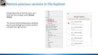 Restore previous versions in File Explorer
Simply right click on the file name, and
from the menu dialog, select Version
History
The version history dialog opens, allowing
you to scan through your various versions
and open the right version.
 