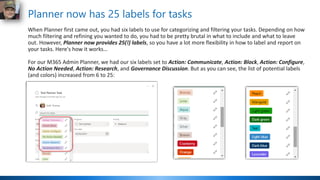 Planner now has 25 labels for tasks
When Planner first came out, you had six labels to use for categorizing and filtering your tasks. Depending on how
much filtering and refining you wanted to do, you had to be pretty brutal in what to include and what to leave
out. However, Planner now provides 25(!) labels, so you have a lot more flexibility in how to label and report on
your tasks. Here's how it works…
For our M365 Admin Planner, we had our six labels set to Action: Communicate, Action: Block, Action: Configure,
No Action Needed, Action: Research, and Governance Discussion. But as you can see, the list of potential labels
(and colors) increased from 6 to 25:
 