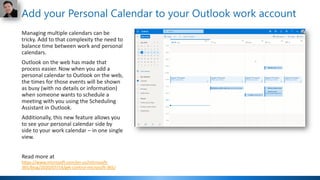 Add your Personal Calendar to your Outlook work account
Managing multiple calendars can be
tricky. Add to that complexity the need to
balance time between work and personal
calendars.
Outlook on the web has made that
process easier. Now when you add a
personal calendar to Outlook on the web,
the times for those events will be shown
as busy (with no details or information)
when someone wants to schedule a
meeting with you using the Scheduling
Assistant in Outlook.
Additionally, this new feature allows you
to see your personal calendar side by
side to your work calendar – in one single
view.
Read more at
https://www.microsoft.com/en-us/microsoft-
365/blog/2020/07/14/get-control-microsoft-365/
 