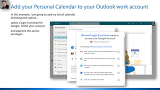 Add your Personal Calendar to your Outlook work account
In this example, I am going to add my Gmail calendar.
Selecting that option…
opens a sign in prompt for
Google. Select your account
and approve the access
privileges.
 