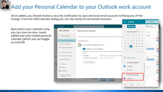 Add your Personal Calendar to your Outlook work account
Once added, you should receive a security notification to your personal email account notifying you of the
change. From the Add Calendar dialog you can also verify all connected accounts.
Back within your calendar view,
you can now see your newly
added and color-coded personal
calendar (which you can toggle
on and off)
 
