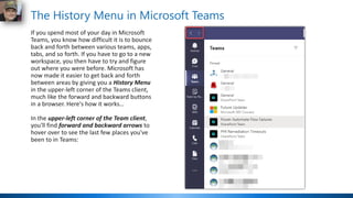 The History Menu in Microsoft Teams
If you spend most of your day in Microsoft
Teams, you know how difficult it is to bounce
back and forth between various teams, apps,
tabs, and so forth. If you have to go to a new
workspace, you then have to try and figure
out where you were before. Microsoft has
now made it easier to get back and forth
between areas by giving you a History Menu
in the upper-left corner of the Teams client,
much like the forward and backward buttons
in a browser. Here's how it works…
In the upper-left corner of the Team client,
you'll find forward and backward arrows to
hover over to see the last few places you've
been to in Teams:
 