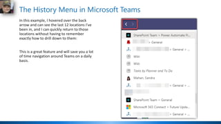 The History Menu in Microsoft Teams
In this example, I hovered over the back
arrow and can see the last 12 locations I've
been in, and I can quickly return to those
locations without having to remember
exactly how to drill down to them:
This is a great feature and will save you a lot
of time navigation around Teams on a daily
basis.
 