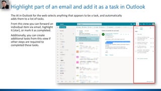 Highlight part of an email and add it as a task in Outlook
The AI in Outlook for the web selects anything that appears to be a task, and automatically
adds them to a list of tasks.
From this view you can forward an
individual item via email, highlight
it (star), or mark it as completed.
Additionally, you can create
additional tasks from this view if
other steps are required to
completed these tasks.
 