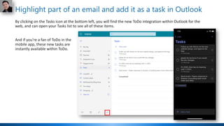 Highlight part of an email and add it as a task in Outlook
By clicking on the Tasks icon at the bottom left, you will find the new ToDo integration within Outlook for the
web, and can open your Tasks list to see all of these items.
And if you’re a fan of ToDo in the
mobile app, these new tasks are
instantly available within ToDo.
 