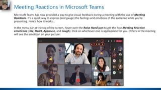 Meeting Reactions in Microsoft Teams
Microsoft Teams has now provided a way to give visual feedback during a meeting with the use of Meeting
Reactions. It's a quick way to express (and gauge) the feelings and emotions of the audience while you're
presenting. Here's how it works…
In the menu bar at the top of the screen, hover over the Raise Hand icon to get the four Meeting Reaction
emoticons (Like, Heart, Applause, and Laugh). Click on whichever one is appropriate for you. Others in the meeting
will see the emoticon on your picture:
 