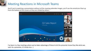 Meeting Reactions in Microsoft Teams
And if you're watching a presentation without all the meeting attendee images, you'll see the emoticons float up
from the bottom of the screen as they are clicked by others:
I've been in a few meetings where we've taken advantage of these to let the presenter know they like what was
said. As a presenter, it's kinda nice. :)
 