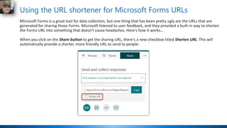 Using the URL shortener for Microsoft Forms URLs
Microsoft Forms is a great tool for data collection, but one thing that has been pretty ugly are the URLs that are
generated for sharing those Forms. Microsoft listened to user feedback, and they provided a built-in way to shorten
the Forms URL into something that doesn't cause headaches. Here's how it works…
When you click on the Share button to get the sharing URL, there's a new checkbox titled Shorten URL. This will
automatically provide a shorter, more friendly URL to send to people:
 