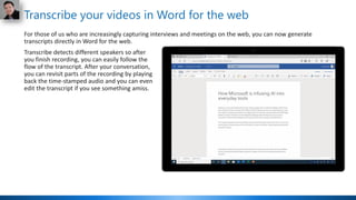 Transcribe your videos in Word for the web
For those of us who are increasingly capturing interviews and meetings on the web, you can now generate
transcripts directly in Word for the web.
Transcribe detects different speakers so after
you finish recording, you can easily follow the
flow of the transcript. After your conversation,
you can revisit parts of the recording by playing
back the time-stamped audio and you can even
edit the transcript if you see something amiss.
 