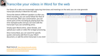 Transcribe your videos in Word for the web
For those of us who are increasingly capturing interviews and meetings on the web, you can now generate
transcripts directly in Word for the web.
Transcribe detects different speakers so after you
finish recording, you can easily follow the flow of
the transcript. After your conversation, you can
revisit parts of the recording by playing back the
time-stamped audio and you can even edit the
transcript if you see something amiss.
Simply open Word online, select Dictate, and
upload your audio or video file to begin processing.
Once transcribed, you can search for specific
quotes and easily add them to your Word
document, or add the entire transcript in one click!
Read more at https://www.microsoft.com/en-
us/microsoft-365/blog/2020/08/25/microsoft-365-
transcription-voice-commands-word/
 