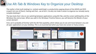 Use Alt-Tab & Windows Key to Organize your Desktop
The reality is that multi-tasking (i.e. context-switching) is a productivity-sapping dream of the ADHD and OCD
crowd (I am one of them). Having said that….we all do it. So why not make it easier to organize our already overly
complex desktops?
The two tools that I rely on are switching between applications using Alt+Tab, and the screen-splitting bliss of the
Windows Key and arrows. When you add in the Windows Timeline feature, you will become the Master of your
screen domain!
First, we’re probably all familiar with the Alt+Tab capability, which allows you to see and move between any and
all open applications on your desktop. This is an essential tool when you have one screen or many screens.
 