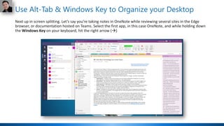 Use Alt-Tab & Windows Key to Organize your Desktop
Next up in screen splitting. Let’s say you’re taking notes in OneNote while reviewing several sites in the Edge
browser, or documentation hosted on Teams. Select the first app, in this case OneNote, and while holding down
the Windows Key on your keyboard, hit the right arrow (→)
 