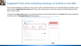 Suggested Times when scheduling meetings on Outlook on the Web
This recently popped up in Outlook on the, and it's rather cool! Now when you're using the Outlook calendar on the
web, you get a Suggested times view within the invite, and you don't even have to go to the Scheduling Assistant!
Here's how it works…
I clicked on the New event button in my Outlook calendar in the browser, filled in the Invitee field, and immediately
received a view of Suggested times for the meeting:
 